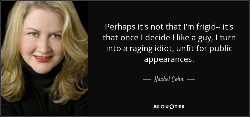 Perhaps it's not that I'm frigid-- it's that once I decide I like a guy, I turn into a raging idiot, unfit for public appearances. - Rachel Cohn