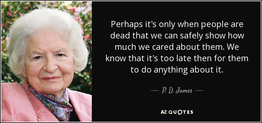 Perhaps it's only when people are dead that we can safely show how much we cared about them. We know that it's too late then for them to do anything about it. - P. D. James