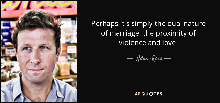 Perhaps it's simply the dual nature of marriage, the proximity of violence and love. - Adam Ross