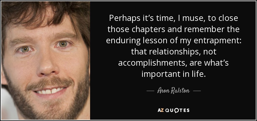 Perhaps it’s time, I muse, to close those chapters and remember the enduring lesson of my entrapment: that relationships, not accomplishments, are what’s important in life. - Aron Ralston