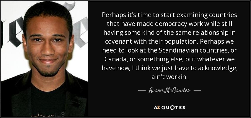 Perhaps it's time to start examining countries that have made democracy work while still having some kind of the same relationship in covenant with their population. Perhaps we need to look at the Scandinavian countries, or Canada, or something else, but whatever we have now, I think we just have to acknowledge, ain't workin. - Aaron McGruder