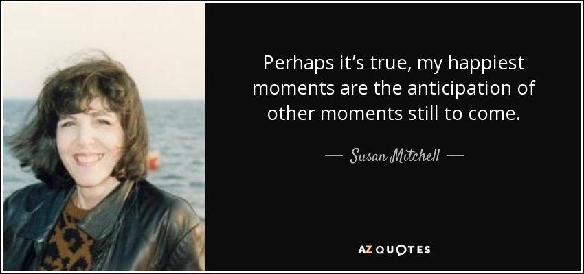 Perhaps it’s true, my happiest moments are the anticipation of other moments still to come. - Susan Mitchell