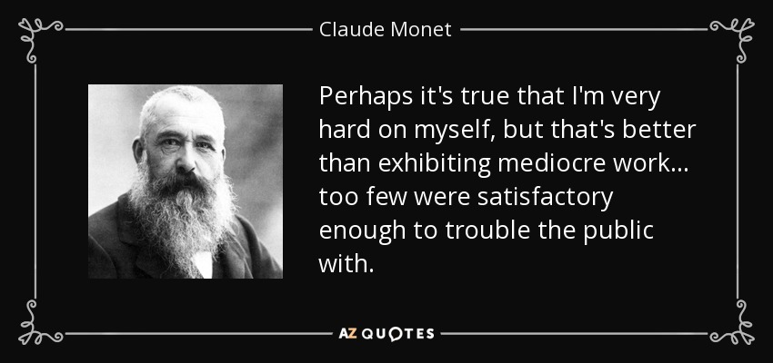 Perhaps it's true that I'm very hard on myself, but that's better than exhibiting mediocre work... too few were satisfactory enough to trouble the public with. - Claude Monet