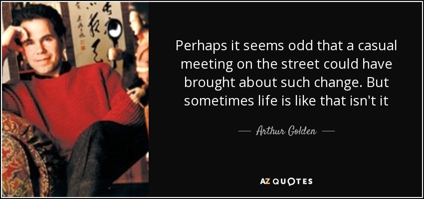 Perhaps it seems odd that a casual meeting on the street could have brought about such change. But sometimes life is like that isn't it - Arthur Golden