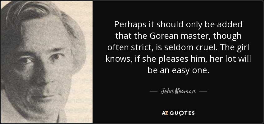 Perhaps it should only be added that the Gorean master, though often strict, is seldom cruel. The girl knows, if she pleases him, her lot will be an easy one. - John Norman