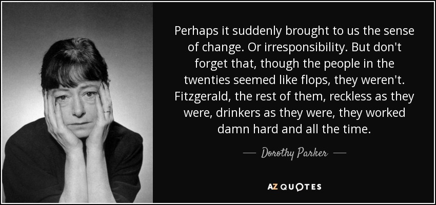 Perhaps it suddenly brought to us the sense of change. Or irresponsibility. But don't forget that, though the people in the twenties seemed like flops, they weren't. Fitzgerald, the rest of them, reckless as they were, drinkers as they were, they worked damn hard and all the time. - Dorothy Parker