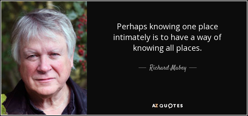 Perhaps knowing one place intimately is to have a way of knowing all places. - Richard Mabey