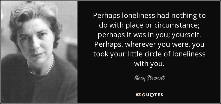 Perhaps loneliness had nothing to do with place or circumstance; perhaps it was in you; yourself. Perhaps, wherever you were, you took your little circle of loneliness with you. - Mary Stewart