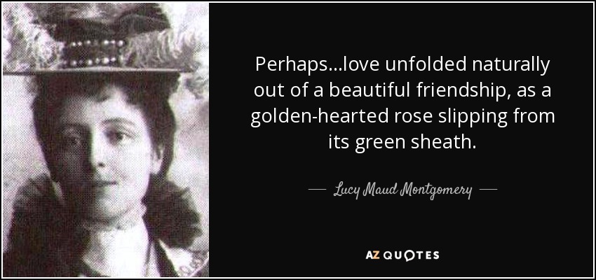Perhaps. . .love unfolded naturally out of a beautiful friendship, as a golden-hearted rose slipping from its green sheath. - Lucy Maud Montgomery