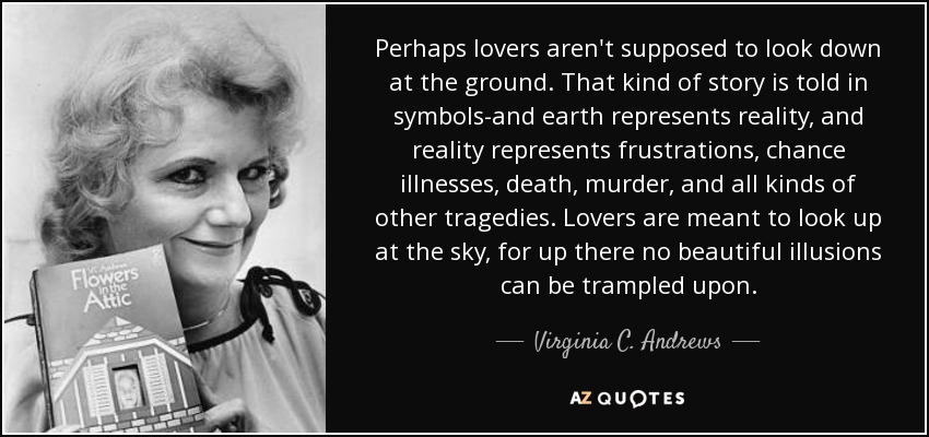 Perhaps lovers aren't supposed to look down at the ground. That kind of story is told in symbols-and earth represents reality, and reality represents frustrations, chance illnesses, death, murder, and all kinds of other tragedies. Lovers are meant to look up at the sky, for up there no beautiful illusions can be trampled upon. - Virginia C. Andrews