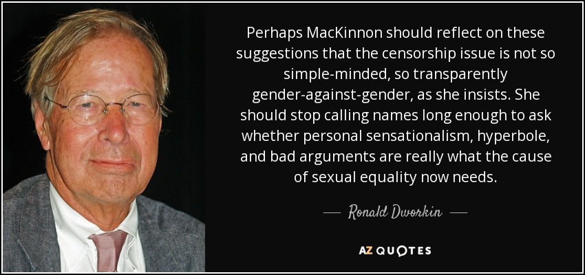 Perhaps MacKinnon should reflect on these suggestions that the censorship issue is not so simple-minded, so transparently gender-against-gender, as she insists. She should stop calling names long enough to ask whether personal sensationalism, hyperbole, and bad arguments are really what the cause of sexual equality now needs. - Ronald Dworkin