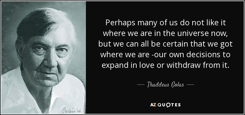 Perhaps many of us do not like it where we are in the universe now, but we can all be certain that we got where we are -our own decisions to expand in love or withdraw from it. - Thaddeus Golas