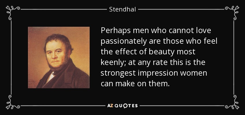 Perhaps men who cannot love passionately are those who feel the effect of beauty most keenly; at any rate this is the strongest impression women can make on them. - Stendhal