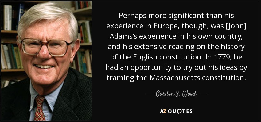 Perhaps more significant than his experience in Europe, though, was [John] Adams's experience in his own country, and his extensive reading on the history of the English constitution. In 1779, he had an opportunity to try out his ideas by framing the Massachusetts constitution. - Gordon S. Wood