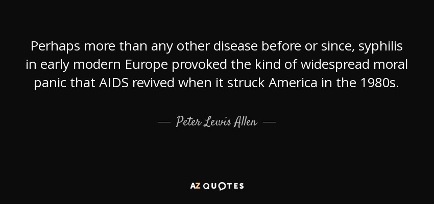 Perhaps more than any other disease before or since, syphilis in early modern Europe provoked the kind of widespread moral panic that AIDS revived when it struck America in the 1980s. - Peter Lewis Allen