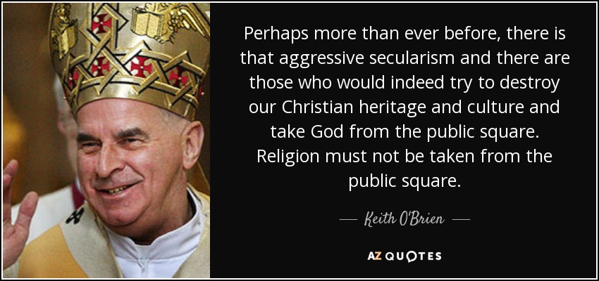 Perhaps more than ever before, there is that aggressive secularism and there are those who would indeed try to destroy our Christian heritage and culture and take God from the public square. Religion must not be taken from the public square. - Keith O'Brien