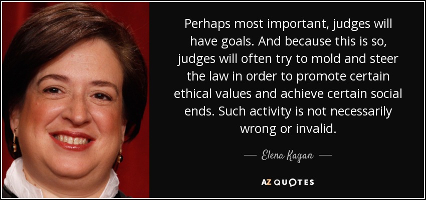 Perhaps most important, judges will have goals. And because this is so, judges will often try to mold and steer the law in order to promote certain ethical values and achieve certain social ends. Such activity is not necessarily wrong or invalid. - Elena Kagan