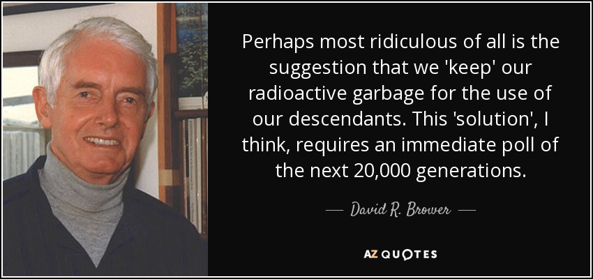 Perhaps most ridiculous of all is the suggestion that we 'keep' our radioactive garbage for the use of our descendants. This 'solution', I think, requires an immediate poll of the next 20,000 generations. - David R. Brower