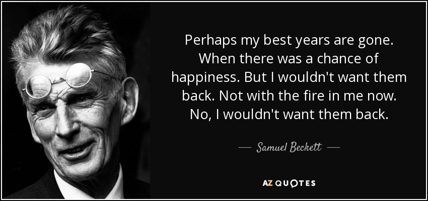 Perhaps my best years are gone. When there was a chance of happiness. But I wouldn't want them back. Not with the fire in me now. No, I wouldn't want them back. - Samuel Beckett