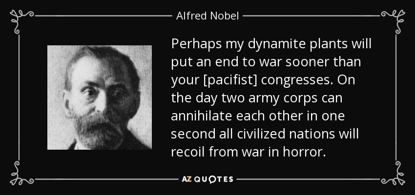 Perhaps my dynamite plants will put an end to war sooner than your [pacifist] congresses. On the day two army corps can annihilate each other in one second all civilized nations will recoil from war in horror. - Alfred Nobel