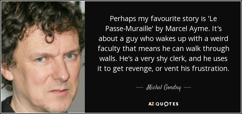 Perhaps my favourite story is 'Le Passe-Muraille' by Marcel Ayme. It's about a guy who wakes up with a weird faculty that means he can walk through walls. He's a very shy clerk, and he uses it to get revenge, or vent his frustration. - Michel Gondry