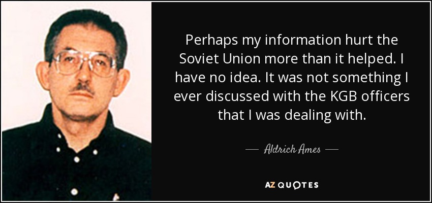 Perhaps my information hurt the Soviet Union more than it helped. I have no idea. It was not something I ever discussed with the KGB officers that I was dealing with. - Aldrich Ames