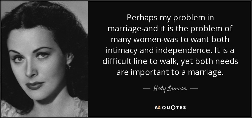 Perhaps my problem in marriage-and it is the problem of many women-was to want both intimacy and independence. It is a difficult line to walk, yet both needs are important to a marriage. - Hedy Lamarr