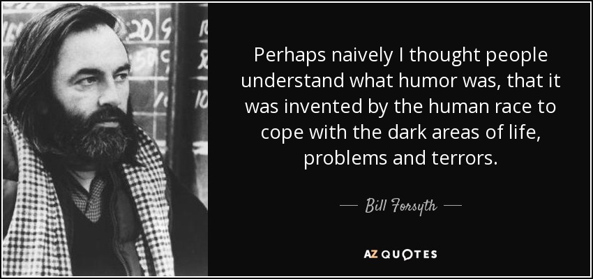 Perhaps naively I thought people understand what humor was, that it was invented by the human race to cope with the dark areas of life, problems and terrors. - Bill Forsyth