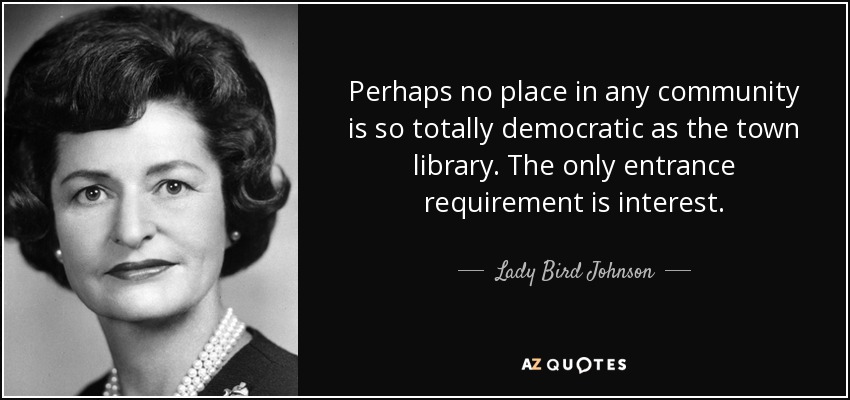 Perhaps no place in any community is so totally democratic as the town library. The only entrance requirement is interest. - Lady Bird Johnson