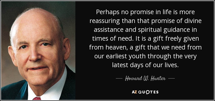 Perhaps no promise in life is more reassuring than that promise of divine assistance and spiritual guidance in times of need. It is a gift freely given from heaven, a gift that we need from our earliest youth through the very latest days of our lives. - Howard W. Hunter