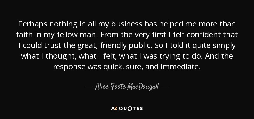 Perhaps nothing in all my business has helped me more than faith in my fellow man. From the very first I felt confident that I could trust the great, friendly public. So I told it quite simply what I thought, what I felt, what I was trying to do. And the response was quick, sure, and immediate. - Alice Foote MacDougall