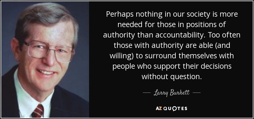 Perhaps nothing in our society is more needed for those in positions of authority than accountability. Too often those with authority are able (and willing) to surround themselves with people who support their decisions without question. - Larry Burkett