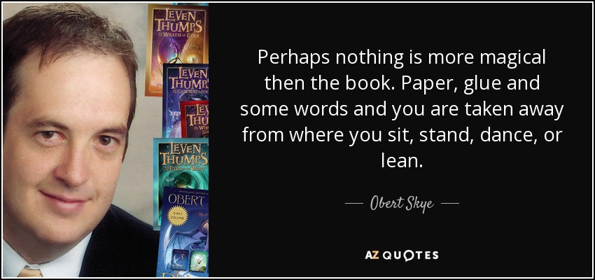 Perhaps nothing is more magical then the book. Paper, glue and some words and you are taken away from where you sit, stand, dance, or lean. - Obert Skye
