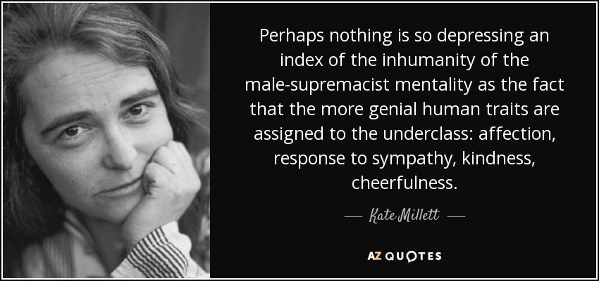 Perhaps nothing is so depressing an index of the inhumanity of the male-supremacist mentality as the fact that the more genial human traits are assigned to the underclass: affection, response to sympathy, kindness, cheerfulness. - Kate Millett