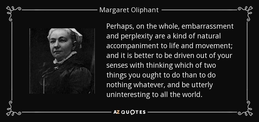 Perhaps, on the whole, embarrassment and perplexity are a kind of natural accompaniment to life and movement; and it is better to be driven out of your senses with thinking which of two things you ought to do than to do nothing whatever, and be utterly uninteresting to all the world. - Margaret Oliphant