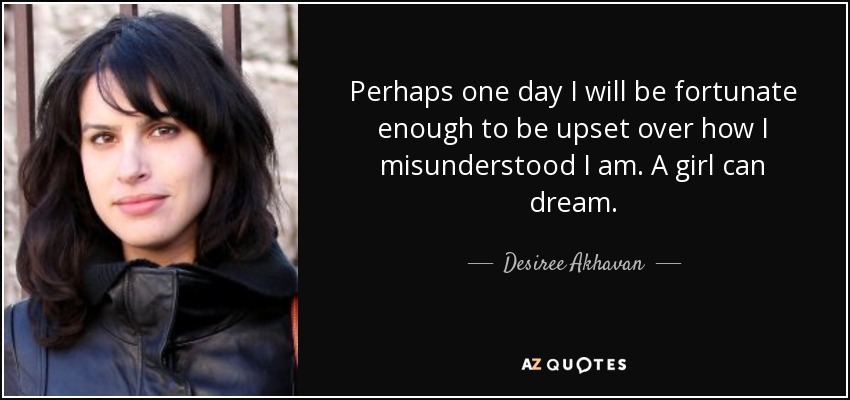 Perhaps one day I will be fortunate enough to be upset over how I misunderstood I am. A girl can dream. - Desiree Akhavan
