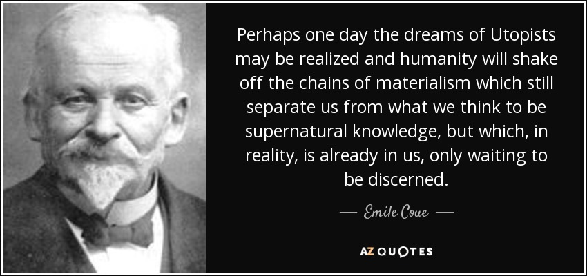 Perhaps one day the dreams of Utopists may be realized and humanity will shake off the chains of materialism which still separate us from what we think to be supernatural knowledge, but which, in reality, is already in us, only waiting to be discerned. - Emile Coue