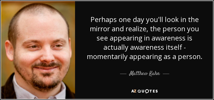 Perhaps one day you'll look in the mirror and realize, the person you see appearing in awareness is actually awareness itself - momentarily appearing as a person. - Matthew Kahn