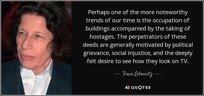 Perhaps one of the more noteworthy trends of our time is the occupation of buildings accompanied by the taking of hostages. The perpetrators of these deeds are generally motivated by political grievance, social injustice, and the deeply felt desire to see how they look on TV. - Fran Lebowitz