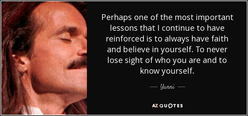 Perhaps one of the most important lessons that I continue to have reinforced is to always have faith and believe in yourself. To never lose sight of who you are and to know yourself. - Yanni