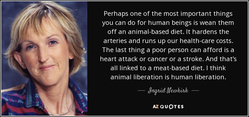 Perhaps one of the most important things you can do for human beings is wean them off an animal-based diet. It hardens the arteries and runs up our health-care costs. The last thing a poor person can afford is a heart attack or cancer or a stroke. And that's all linked to a meat-based diet. I think animal liberation is human liberation. - Ingrid Newkirk