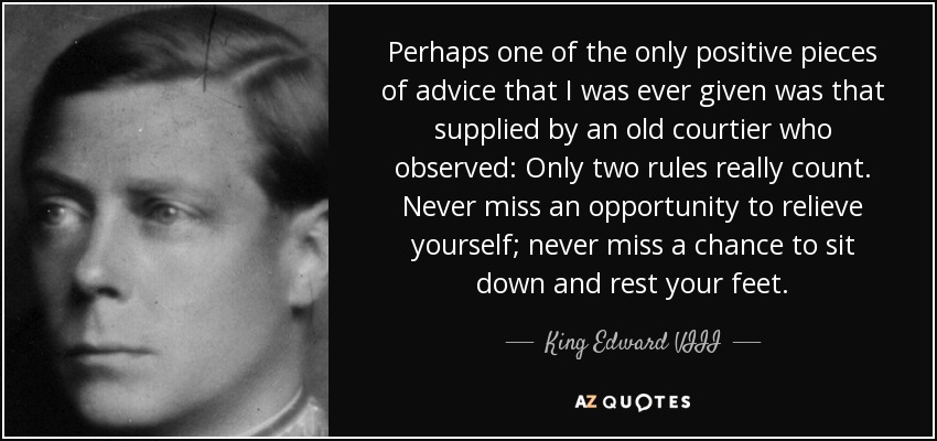 Perhaps one of the only positive pieces of advice that I was ever given was that supplied by an old courtier who observed: Only two rules really count. Never miss an opportunity to relieve yourself; never miss a chance to sit down and rest your feet. - King Edward VIII