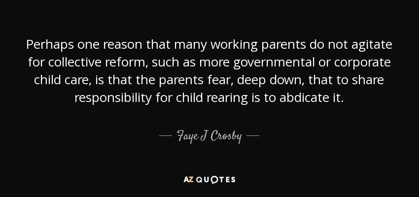 Perhaps one reason that many working parents do not agitate for collective reform, such as more governmental or corporate child care, is that the parents fear, deep down, that to share responsibility for child rearing is to abdicate it. - Faye J Crosby