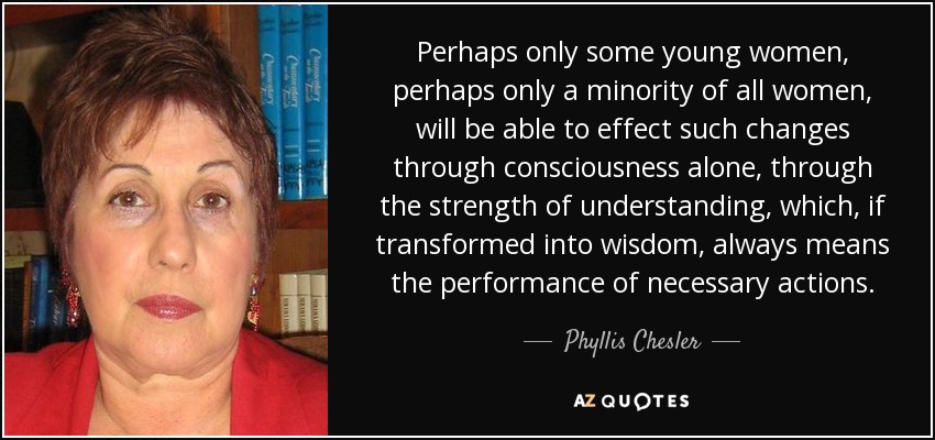Perhaps only some young women, perhaps only a minority of all women, will be able to effect such changes through consciousness alone, through the strength of understanding, which, if transformed into wisdom, always means the performance of necessary actions. - Phyllis Chesler