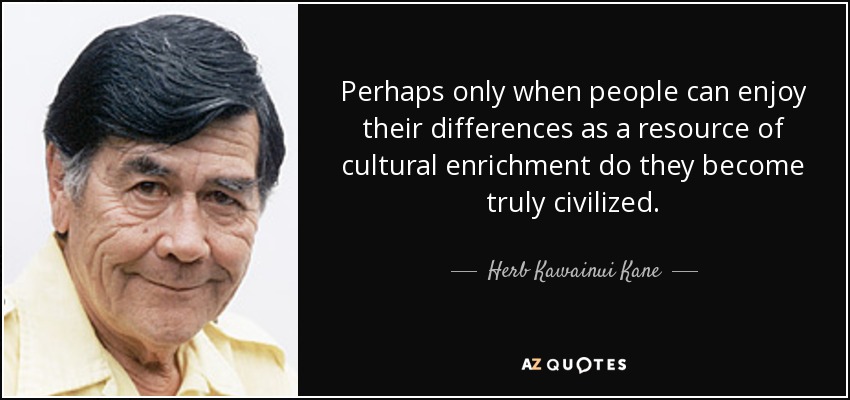 Perhaps only when people can enjoy their differences as a resource of cultural enrichment do they become truly civilized. - Herb Kawainui Kane
