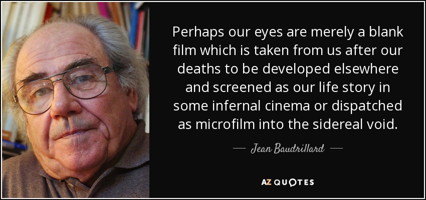 Perhaps our eyes are merely a blank film which is taken from us after our deaths to be developed elsewhere and screened as our life story in some infernal cinema or dispatched as microfilm into the sidereal void. - Jean Baudrillard