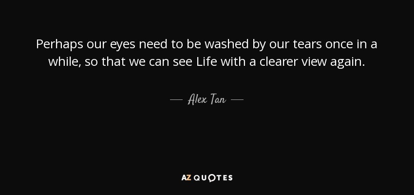 Perhaps our eyes need to be washed by our tears once in a while, so that we can see Life with a clearer view again. - Alex Tan