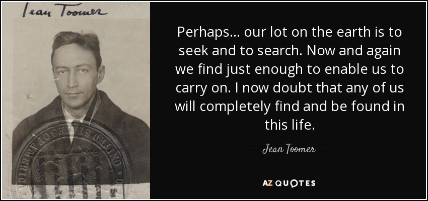 Perhaps . . . our lot on the earth is to seek and to search. Now and again we find just enough to enable us to carry on. I now doubt that any of us will completely find and be found in this life. - Jean Toomer