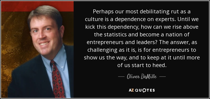 Perhaps our most debilitating rut as a culture is a dependence on experts. Until we kick this dependency, how can we rise above the statistics and become a nation of entrepreneurs and leaders? The answer, as challenging as it is, is for entrepreneurs to show us the way, and to keep at it until more of us start to heed. - Oliver DeMille