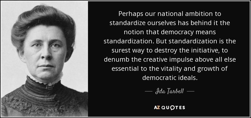 Perhaps our national ambition to standardize ourselves has behind it the notion that democracy means standardization. But standardization is the surest way to destroy the initiative, to denumb the creative impulse above all else essential to the vitality and growth of democratic ideals. - Ida Tarbell
